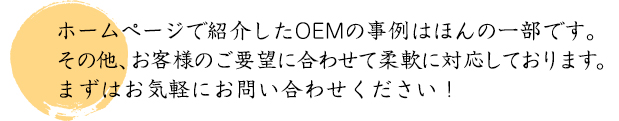 ホームページで紹介したOEMの事例はほんの一例です。その他、お客様のご要望に合わせて柔軟に対応しております。まずはお気軽にお問い合わせください!